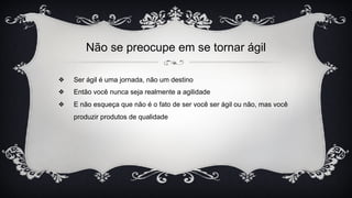 Não se preocupe em se tornar ágil
❖ Ser ágil é uma jornada, não um destino
❖ Então você nunca seja realmente a agilidade
❖ E não esqueça que não é o fato de ser você ser ágil ou não, mas você
produzir produtos de qualidade
 