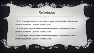 Referências
15.5.1 The Agile Samurai: How masters deliver great softwares,Rasmusson
Jonathan,Susannah Davidson Pfalzer, p.243.
15.6 The Agile Samurai: How masters deliver great softwares,Rasmusson
Jonathan,Susannah Davidson Pfalzer, p.245.
15.8 The Agile Samurai: How masters deliver great softwares,Rasmusson
Jonathan,Susannah Davidson Pfalzer, p.248.
 