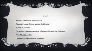 Instituto Federal de Pernambuco.
Aluno(a): Laura Regina Morais de Oliveira.
Turma:2º período.
Curso:Tecnologia em Análise e Desenvolvimento de Sistemas.
Prof.:Marcos André.
Disciplina: Engenharia de Software.
 