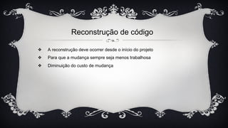 ❖ A reconstrução deve ocorrer desde o início do projeto
❖ Para que a mudança sempre seja menos trabalhosa
❖ Diminuição do custo de mudança
Reconstrução de código
 