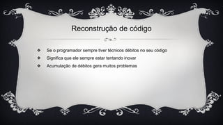 Reconstrução de código
❖ Se o programador sempre tiver técnicos débitos no seu código
❖ Significa que ele sempre estar tentando inovar
❖ Acumulação de débitos gera muitos problemas
 