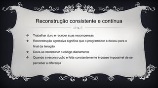 Reconstrução consistente e contínua
❖ Trabalhar duro e receber suas recompensas
❖ Reconstrução agressiva significa que o programador a deixou para o
final da iteração
❖ Deve-se reconstruir o código diariamente
❖ Quando a reconstrução e feita constantemente é quase impossível de se
perceber a diferença
 