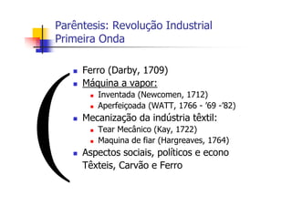 Parêntesis: Revolução Industrial
Primeira Onda
Ferro (Darby, 1709)
Máquina a vapor:
Inventada (Newcomen, 1712)
Aperfeiçoada (WATT, 1766 - ’69 -’82)
Mecanização da indústria têxtil:
Tear Mecânico (Kay, 1722)
Maquina de fiar (Hargreaves, 1764)
Aspectos sociais, políticos e econo
Têxteis, Carvão e Ferro
 