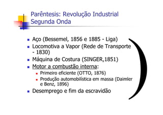 Parêntesis: Revolução Industrial
Segunda Onda
Aço (Bessemel, 1856 e 1885 - Liga)
Locomotiva a Vapor (Rede de Transporte
- 1830)
Máquina de Costura (SINGER,1851)
Motor a combustão interna:
Primeiro eficiente (OTTO, 1876)
Produção automobilística em massa (Daimler
e Benz, 1896)
Desemprego e fim da escravidão
 