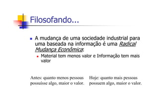 Filosofando...
A mudança de uma sociedade industrial para
uma baseada na informação é uma Radical
Mudança Econômica:
Material tem menos valor e Informação tem mais
valor
Antes: quanto menos pessoas
possuísse algo, maior o valor.
Hoje: quanto mais pessoas
possuem algo, maior o valor.
 