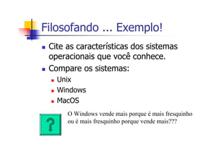 Filosofando ... Exemplo!
Cite as características dos sistemas
operacionais que você conhece.
Compare os sistemas:
Unix
Windows
MacOS
O Windows vende mais porque é mais fresquinho
ou é mais fresquinho porque vende mais???
 