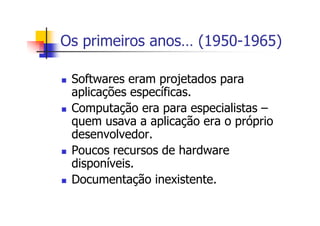 Os primeiros anos… (1950-1965)
Softwares eram projetados para
aplicações específicas.
Computação era para especialistas –
quem usava a aplicação era o próprio
desenvolvedor.
Poucos recursos de hardware
disponíveis.
Documentação inexistente.
 