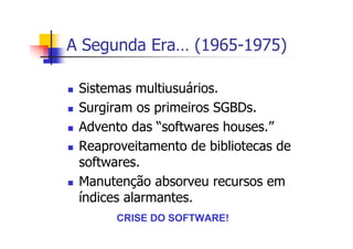 A Segunda Era… (1965-1975)
Sistemas multiusuários.
Surgiram os primeiros SGBDs.
Advento das “softwares houses.”
Reaproveitamento de bibliotecas de
softwares.
Manutenção absorveu recursos em
índices alarmantes.
CRISE DO SOFTWARE!
 