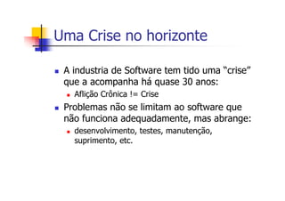 Uma Crise no horizonte
A industria de Software tem tido uma “crise”
que a acompanha há quase 30 anos:
Aflição Crônica != Crise
Problemas não se limitam ao software que
não funciona adequadamente, mas abrange:
desenvolvimento, testes, manutenção,
suprimento, etc.
 