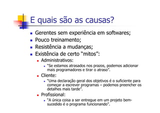 E quais são as causas?
Gerentes sem experiência em softwares;
Pouco treinamento;
Resistência a mudanças;
Existência de certo “mitos”:
Administrativos:
“Se estamos atrasados nos prazos, podemos adicionar
mais programadores e tirar o atraso”.
Cliente:
“Uma declaração geral dos objetivos é o suficiente para
começar a escrever programas – podemos preencher os
detalhes mais tarde”.
Profissional:
“A única coisa a ser entregue em um projeto bem-
sucedido é o programa funcionando”.
 