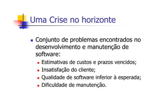 Uma Crise no horizonte
Conjunto de problemas encontrados no
desenvolvimento e manutenção de
software:
Estimativas de custos e prazos vencidos;
Insatisfação do cliente;
Qualidade de software inferior à esperada;
Dificuldade de manutenção.
 