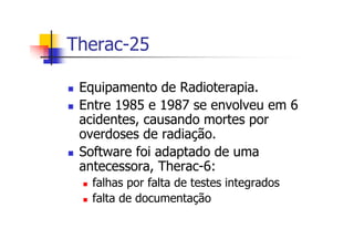 Therac-25
Equipamento de Radioterapia.
Entre 1985 e 1987 se envolveu em 6
acidentes, causando mortes por
overdoses de radiação.
Software foi adaptado de uma
antecessora, Therac-6:
falhas por falta de testes integrados
falta de documentação
 