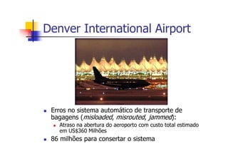 Denver International Airport
Erros no sistema automático de transporte de
bagagens (misloaded, misrouted, jammed):
Atraso na abertura do aeroporto com custo total estimado
em US$360 Milhões
86 milhões para consertar o sistema
 