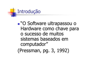 Introdução
“O Software ultrapassou o
Hardware como chave para
o sucesso de muitos
sistemas baseados em
computador”
(Pressman, pg. 3, 1992)
 