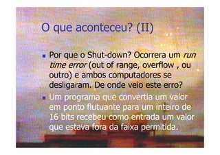 O que aconteceu? (II)
Por que o Shut-down? Ocorrera um run
time error (out of range, overflow , ou
outro) e ambos computadores se
desligaram. De onde veio este erro?
Um programa que convertia um valor
em ponto flutuante para um inteiro de
16 bits recebeu como entrada um valor
que estava fora da faixa permitida.
 