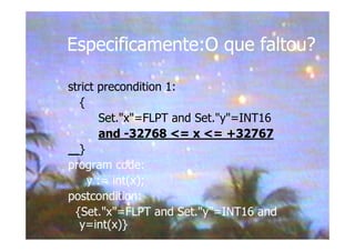 Especificamente:O que faltou?
strict precondition 1:
{
Set."x"=FLPT and Set."y"=INT16
and -32768 <= x <= +32767
}
program code:
y := int(x);
postcondition:
{Set."x"=FLPT and Set."y"=INT16 and
y=int(x)}
 