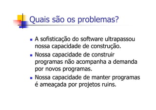 Quais são os problemas?
A sofisticação do software ultrapassou
nossa capacidade de construção.
Nossa capacidade de construir
programas não acompanha a demanda
por novos programas.
Nossa capacidade de manter programas
é ameaçada por projetos ruins.
 
