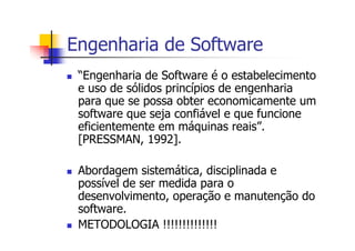 Engenharia de Software
“Engenharia de Software é o estabelecimento
e uso de sólidos princípios de engenharia
para que se possa obter economicamente um
software que seja confiável e que funcione
eficientemente em máquinas reais”.
[PRESSMAN, 1992].
Abordagem sistemática, disciplinada e
possível de ser medida para o
desenvolvimento, operação e manutenção do
software.
METODOLOGIA !!!!!!!!!!!!!!
 