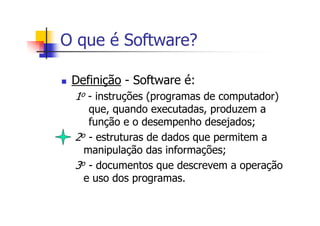 O que é Software?
Definição - Software é:
1o - instruções (programas de computador)
que, quando executadas, produzem a
função e o desempenho desejados;
2o - estruturas de dados que permitem a
manipulação das informações;
3o - documentos que descrevem a operação
e uso dos programas.
 