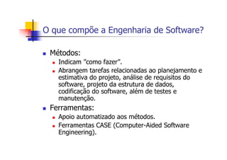 O que compõe a Engenharia de Software?
Métodos:
Indicam ”como fazer”.
Abrangem tarefas relacionadas ao planejamento e
estimativa do projeto, análise de requisitos do
software, projeto da estrutura de dados,
codificação do software, além de testes e
manutenção.
Ferramentas:
Apoio automatizado aos métodos.
Ferramentas CASE (Computer-Aided Software
Engineering).
 