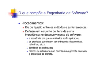 O que compõe a Engenharia de Software?
Procedimentos:
Elo de ligação entre os métodos e as ferramentas.
Definem um conjunto de itens de suma
importância no desenvolvimento do software:
a sequência em que os métodos serão aplicados;
os produtos que devem ser entregues (documentos,
relatórios, etc.);
controles de qualidade;
marcos de referência que permitam ao gerente controlar
o progresso do projeto.
 