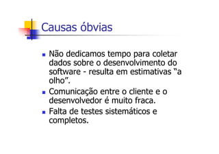 Causas óbvias
Não dedicamos tempo para coletar
dados sobre o desenvolvimento do
software - resulta em estimativas “a
olho”.
Comunicação entre o cliente e o
desenvolvedor é muito fraca.
Falta de testes sistemáticos e
completos.
 