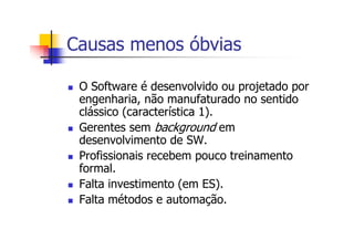 Causas menos óbvias
O Software é desenvolvido ou projetado por
engenharia, não manufaturado no sentido
clássico (característica 1).
Gerentes sem background em
desenvolvimento de SW.
Profissionais recebem pouco treinamento
formal.
Falta investimento (em ES).
Falta métodos e automação.
 