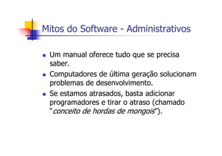 Mitos do Software - Administrativos
Um manual oferece tudo que se precisa
saber.
Computadores de última geração solucionam
problemas de desenvolvimento.
Se estamos atrasados, basta adicionar
programadores e tirar o atraso (chamado
“conceito de hordas de mongois”).
 