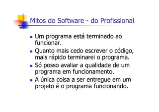 Mitos do Software - do Profissional
Um programa está terminado ao
funcionar.
Quanto mais cedo escrever o código,
mais rápido terminarei o programa.
Só posso avaliar a qualidade de um
programa em funcionamento.
A única coisa a ser entregue em um
projeto é o programa funcionando.
 
