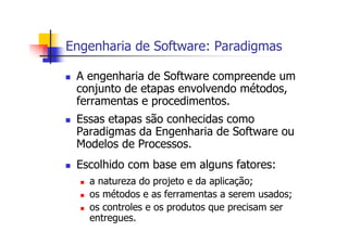 Engenharia de Software: Paradigmas
A engenharia de Software compreende um
conjunto de etapas envolvendo métodos,
ferramentas e procedimentos.
Essas etapas são conhecidas como
Paradigmas da Engenharia de Software ou
Modelos de Processos.
Escolhido com base em alguns fatores:
a natureza do projeto e da aplicação;
os métodos e as ferramentas a serem usados;
os controles e os produtos que precisam ser
entregues.
 