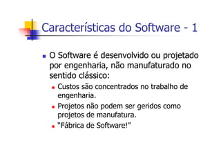 Características do Software - 1
O Software é desenvolvido ou projetado
por engenharia, não manufaturado no
sentido clássico:
Custos são concentrados no trabalho de
engenharia.
Projetos não podem ser geridos como
projetos de manufatura.
“Fábrica de Software!”
 