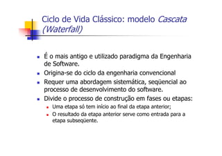 Ciclo de Vida Clássico: modelo Cascata
(Waterfall)
É o mais antigo e utilizado paradigma da Engenharia
de Software.
Origina-se do ciclo da engenharia convencional
Requer uma abordagem sistemática, seqüencial ao
processo de desenvolvimento do software.
Divide o processo de construção em fases ou etapas:
Uma etapa só tem início ao final da etapa anterior;
O resultado da etapa anterior serve como entrada para a
etapa subseqüente.
 