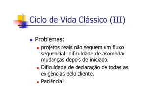 Ciclo de Vida Clássico (III)
Problemas:
projetos reais não seguem um fluxo
seqüencial: dificuldade de acomodar
mudanças depois de iniciado.
Dificuldade de declaração de todas as
exigências pelo cliente.
Paciência!
 