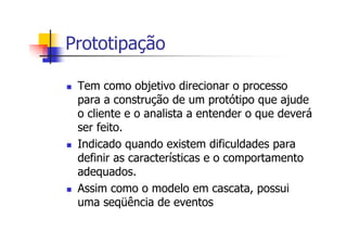 Prototipação
Tem como objetivo direcionar o processo
para a construção de um protótipo que ajude
o cliente e o analista a entender o que deverá
ser feito.
Indicado quando existem dificuldades para
definir as características e o comportamento
adequados.
Assim como o modelo em cascata, possui
uma seqüência de eventos
 