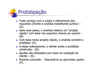 Prototipação
Tudo começa com a coleta e refinamento dos
requisitos (cliente e analista trabalhando juntos) –
(A).
Após esse passo, o analista elabora um “projeto
rápido” com base nos aspectos visíveis ao usuário -
(B).
Com base nesse projeto rápido, o analista constrói o
protótipo -(C).
a etapa subseqüente, o cliente avalia o protótipo
construído - (D).
Ajustes são efetuados com base na avaliação do
cliente – (E).
Produto concluído - Descartá-lo ou aproveitar partes
(F).
 