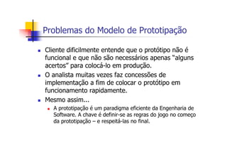 Problemas do Modelo de Prototipação
Cliente dificilmente entende que o protótipo não é
funcional e que não são necessários apenas “alguns
acertos” para colocá-lo em produção.
O analista muitas vezes faz concessões de
implementação a fim de colocar o protótipo em
funcionamento rapidamente.
Mesmo assim...
A prototipação é um paradigma eficiente da Engenharia de
Software. A chave é definir-se as regras do jogo no começo
da prototipação – e respeitá-las no final.
 