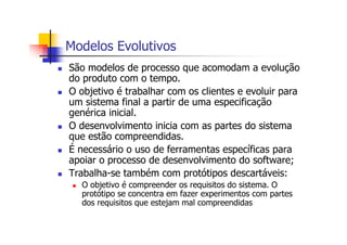 Modelos Evolutivos
São modelos de processo que acomodam a evolução
do produto com o tempo.
O objetivo é trabalhar com os clientes e evoluir para
um sistema final a partir de uma especificação
genérica inicial.
O desenvolvimento inicia com as partes do sistema
que estão compreendidas.
É necessário o uso de ferramentas específicas para
apoiar o processo de desenvolvimento do software;
Trabalha-se também com protótipos descartáveis:
O objetivo é compreender os requisitos do sistema. O
protótipo se concentra em fazer experimentos com partes
dos requisitos que estejam mal compreendidas
 