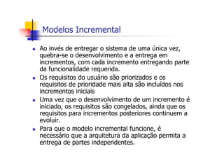 Modelos Incremental
Ao invés de entregar o sistema de uma única vez,
quebra-se o desenvolvimento e a entrega em
incrementos, com cada incremento entregando parte
da funcionalidade requerida.
Os requisitos do usuário são priorizados e os
requisitos de prioridade mais alta são incluídos nos
incrementos iniciais
Uma vez que o desenvolvimento de um incremento é
iniciado, os requisitos são congelados, ainda que os
requisitos para incrementos posteriores continuem a
evoluir.
Para que o modelo incremental funcione, é
necessário que a arquitetura da aplicação permita a
entrega de partes independentes.
 