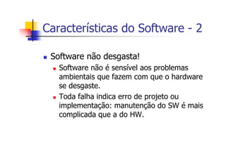 Características do Software - 2
Software não desgasta!
Software não é sensível aos problemas
ambientais que fazem com que o hardware
se desgaste.
Toda falha indica erro de projeto ou
implementação: manutenção do SW é mais
complicada que a do HW.
 