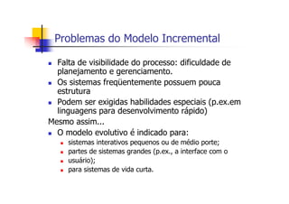 Problemas do Modelo Incremental
Falta de visibilidade do processo: dificuldade de
planejamento e gerenciamento.
Os sistemas freqüentemente possuem pouca
estrutura
Podem ser exigidas habilidades especiais (p.ex.em
linguagens para desenvolvimento rápido)
Mesmo assim...
O modelo evolutivo é indicado para:
sistemas interativos pequenos ou de médio porte;
partes de sistemas grandes (p.ex., a interface com o
usuário);
para sistemas de vida curta.
 