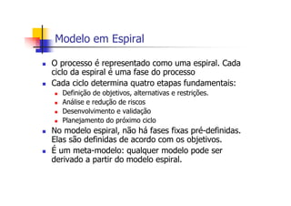 Modelo em Espiral
O processo é representado como uma espiral. Cada
ciclo da espiral é uma fase do processo
Cada ciclo determina quatro etapas fundamentais:
Definição de objetivos, alternativas e restrições.
Análise e redução de riscos
Desenvolvimento e validação
Planejamento do próximo ciclo
No modelo espiral, não há fases fixas pré-definidas.
Elas são definidas de acordo com os objetivos.
É um meta-modelo: qualquer modelo pode ser
derivado a partir do modelo espiral.
 