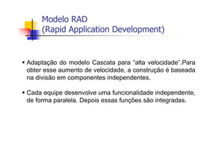 Modelo RAD
(Rapid Application Development)
Adaptação do modelo Cascata para “alta velocidade”.Para
obter esse aumento de velocidade, a construção é baseada
na divisão em componentes independentes.
Cada equipe desenvolve uma funcionalidade independente,
de forma paralela. Depois essas funções são integradas.
 