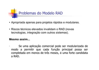 Problemas do Modelo RAD
• Apropriada apenas para projetos rápidos e modulares.
• Riscos técnicos elevados invalidam o RAD (novas
tecnologias, integração com outros sistemas).
Mesmo assim...
· Se uma aplicação comercial pode ser modularizada de
modo a permitir que cada função principal possa ser
completada em menos de três meses, é uma forte candidata
a RAD.
 