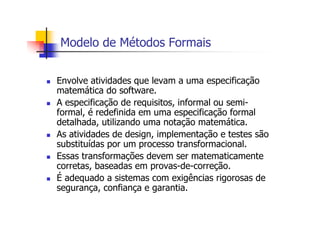 Modelo de Métodos Formais
Envolve atividades que levam a uma especificação
matemática do software.
A especificação de requisitos, informal ou semi-
formal, é redefinida em uma especificação formal
detalhada, utilizando uma notação matemática.
As atividades de design, implementação e testes são
substituídas por um processo transformacional.
Essas transformações devem ser matematicamente
corretas, baseadas em provas-de-correção.
É adequado a sistemas com exigências rigorosas de
segurança, confiança e garantia.
 
