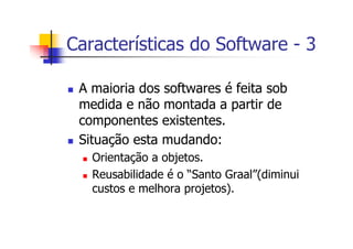 Características do Software - 3
A maioria dos softwares é feita sob
medida e não montada a partir de
componentes existentes.
Situação esta mudando:
Orientação a objetos.
Reusabilidade é o “Santo Graal”(diminui
custos e melhora projetos).
 