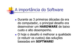 A importância do Software
Durante as 3 primeiras décadas da era
do computador, o principal desafio era
desenvolver um HARDWARE de baixo
custo e alto desempenho.
O hoje o desafio é melhorar a qualidade
(e reduzir os custos) das soluções
baseadas em SOFTWARE!
 