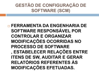 GESTÃO DE CONFIGURAÇÃO DE
          SOFTWARE (SCM)


   FERRAMENTA DA ENGENHARIA DE
    SOFTWARE RESPONSÁVEL POR
    CONTROLAR E ORGANIZAR
    MODIFICAÇÕES OCORRIDAS NO
    PROCESSO DE SOFTWARE
    , ESTABELECER RELAÇÕES ENTRE
    ITENS DE SW, AUDITAR E GERAR
    RELATÓRIOS REFERENTES ÀS
    MODIFICAÇÕES EFETUADAS.
 