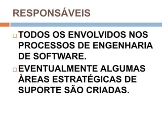 RESPONSÁVEIS

 TODOS OS ENVOLVIDOS NOS
  PROCESSOS DE ENGENHARIA
  DE SOFTWARE.
 EVENTUALMENTE ALGUMAS

  ÀREAS ESTRATÉGICAS DE
  SUPORTE SÃO CRIADAS.
 