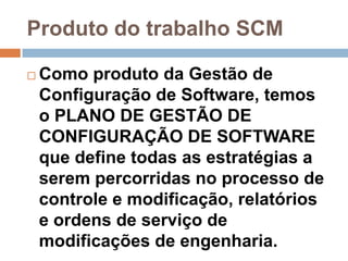 Produto do trabalho SCM

   Como produto da Gestão de
    Configuração de Software, temos
    o PLANO DE GESTÃO DE
    CONFIGURAÇÃO DE SOFTWARE
    que define todas as estratégias a
    serem percorridas no processo de
    controle e modificação, relatórios
    e ordens de serviço de
    modificações de engenharia.
 