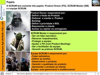 Papéis
                                                 O SCRUM tem somente três papéis: Product Onwer (PO), SCRUM Master (SM)
                                                 e a equipe SCRUM.
                                                                                Product Owner, responsável por:
                                                                                - Definir a Visão do Produto
                                                                                - Elaborar e manter o Product
                                                                                  Backlog
Engenharia de Software Ágil (SCRUM, FDD e XP)




                                                                                - Definir a prioridade e ROI;
                                                                                - Representar o cliente
                                                                                - Aceitar ou rejeitar os entregáveis
                                                                                 SCRUM Master é responsável por:
                                                                                 - Ser um líder (servidor);
                                                                                 - Remover impedimentos;
                                                                                 - Proteger a equipe;
                                                                                 - Ajudar o PO (com Product Backlog);
                                                                                 - Ser o facilitador da equipe;
                                                                                 - Garantir as práticas SCRUM.
                                                                                 Equipe SCRUM é responsável por:
                                                                                 - Fazer estimativa;
                                                                                 - Definir as tarefas;
                                                                                 - Desenvolver o produto;
                                                                                 - Garantir a qualidade do produto;
                                                                                 - Apresentar o produto ao cliente
                                                                                 Equipe: auto-gerenciável e multifuncional
                                                Versão 6   Rildo Santos | @rildosan | rildo.santos@etecnologia.com.br | www.etecnologia.com.br | http://etecnologia.ning.com   12
 